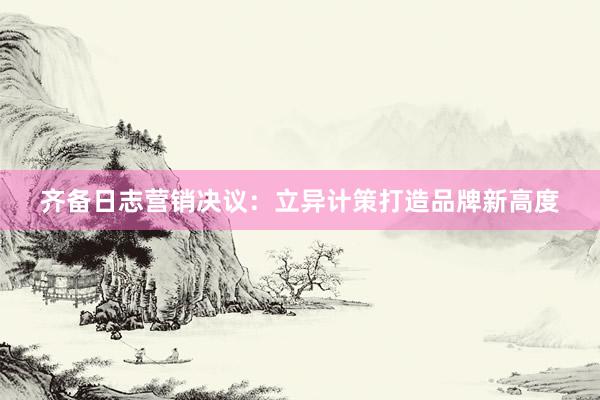 齐备日志营销决议：立异计策打造品牌新高度